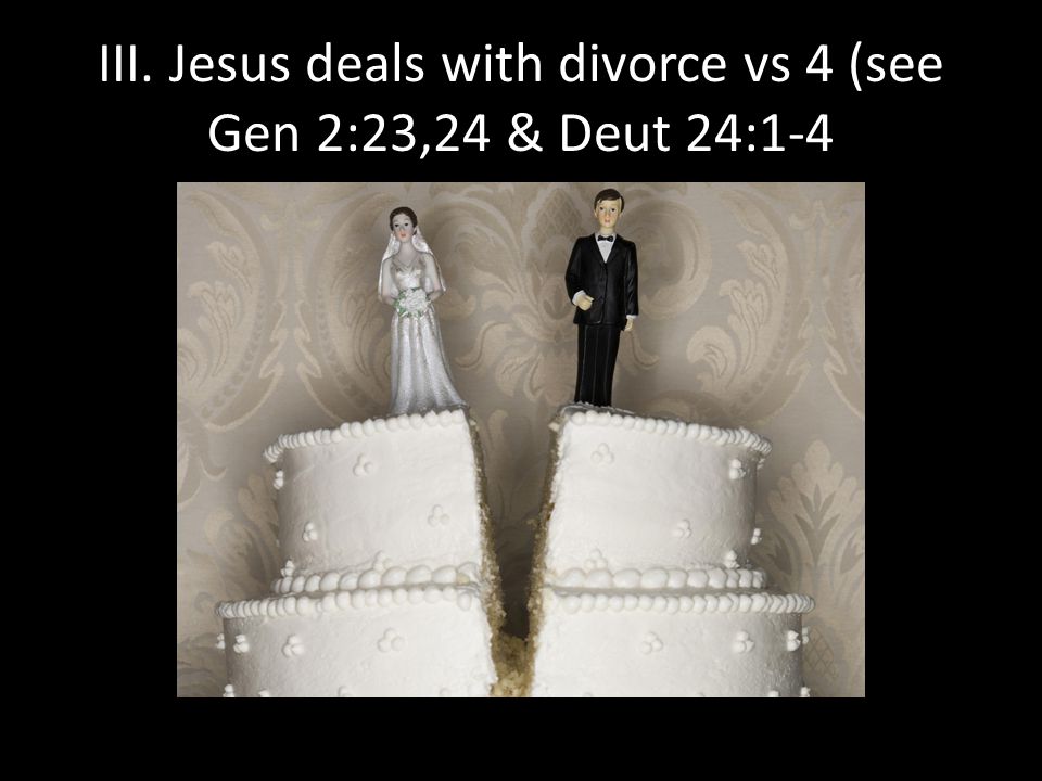 III. Jesus deals with divorce vs 4 (see Gen 2:23,24 & Deut 24:1-4