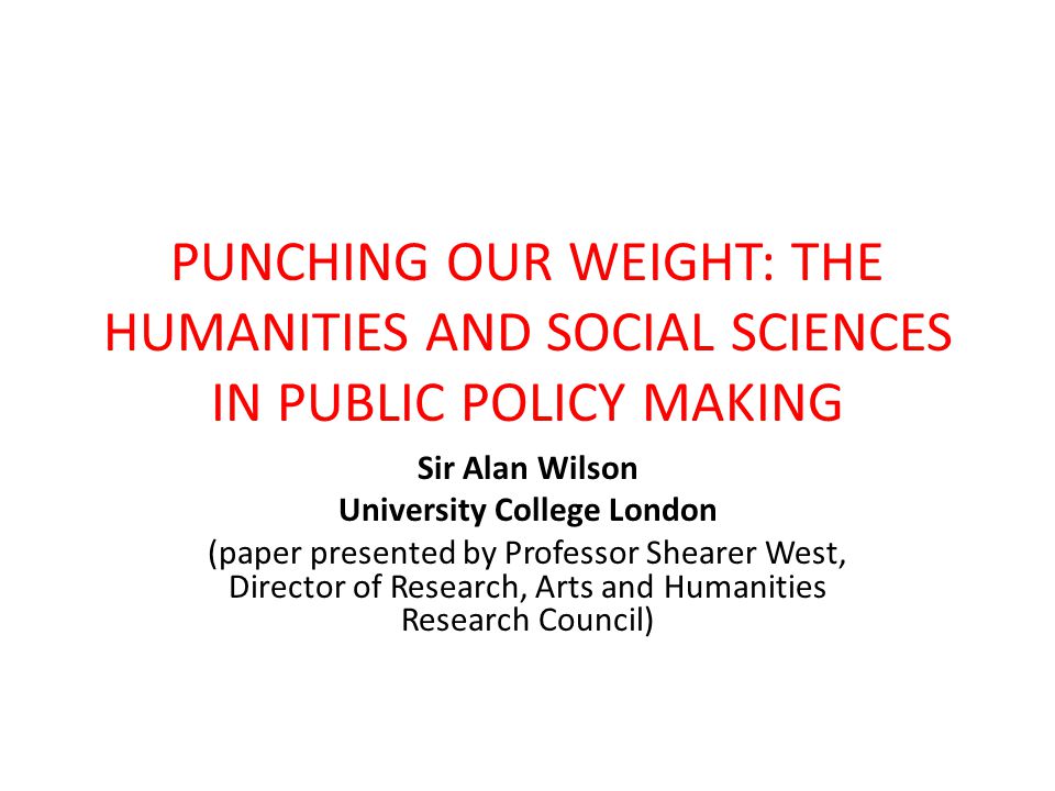 PUNCHING OUR WEIGHT: THE HUMANITIES AND SOCIAL SCIENCES IN PUBLIC POLICY MAKING Sir Alan Wilson University College London (paper presented by Professor Shearer West, Director of Research, Arts and Humanities Research Council)