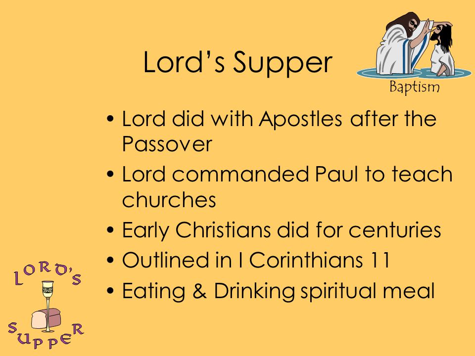 Baptism Lord’s Supper Lord did with Apostles after the Passover Lord commanded Paul to teach churches Early Christians did for centuries Outlined in I Corinthians 11 Eating & Drinking spiritual meal