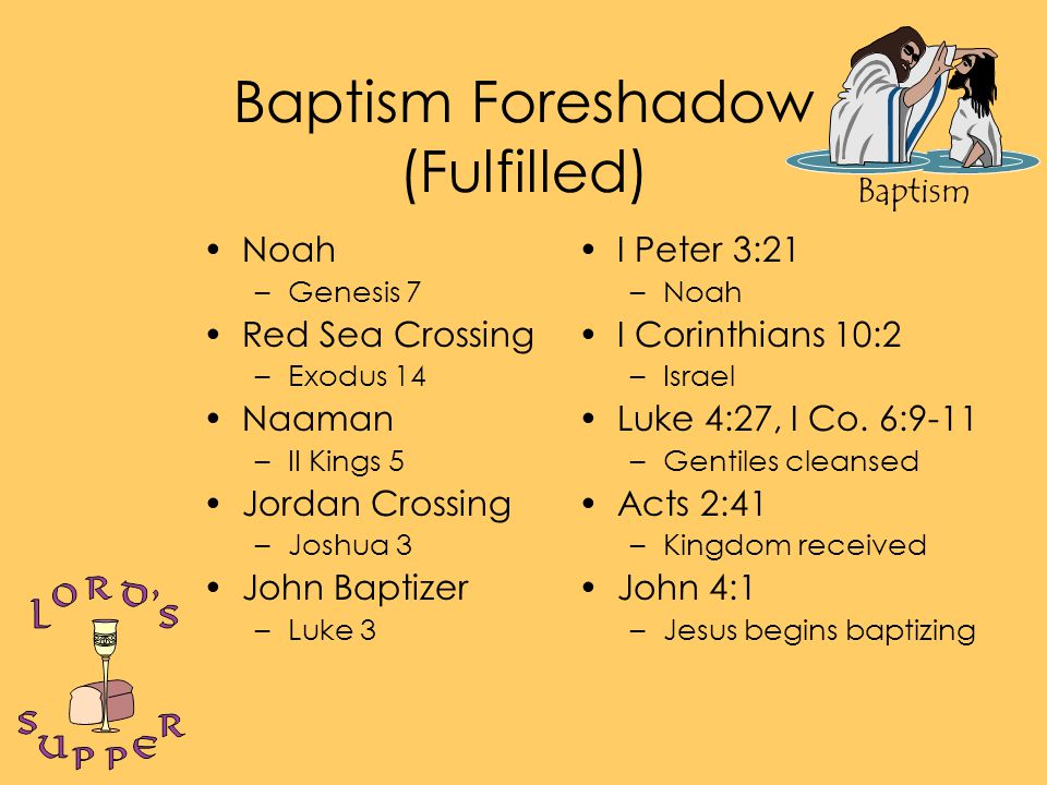 Baptism Baptism Foreshadow (Fulfilled) Noah –Genesis 7 Red Sea Crossing –Exodus 14 Naaman –II Kings 5 Jordan Crossing –Joshua 3 John Baptizer –Luke 3 I Peter 3:21 –Noah I Corinthians 10:2 –Israel Luke 4:27, I Co.