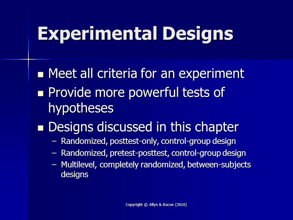 Copyright © Allyn & Bacon (2010) Experimental Designs Meet all criteria for an experiment Meet all criteria for an experiment Provide more powerful tests of hypotheses Provide more powerful tests of hypotheses Designs discussed in this chapter Designs discussed in this chapter –Randomized, posttest-only, control-group design –Randomized, pretest-posttest, control-group design –Multilevel, completely randomized, between-subjects designs