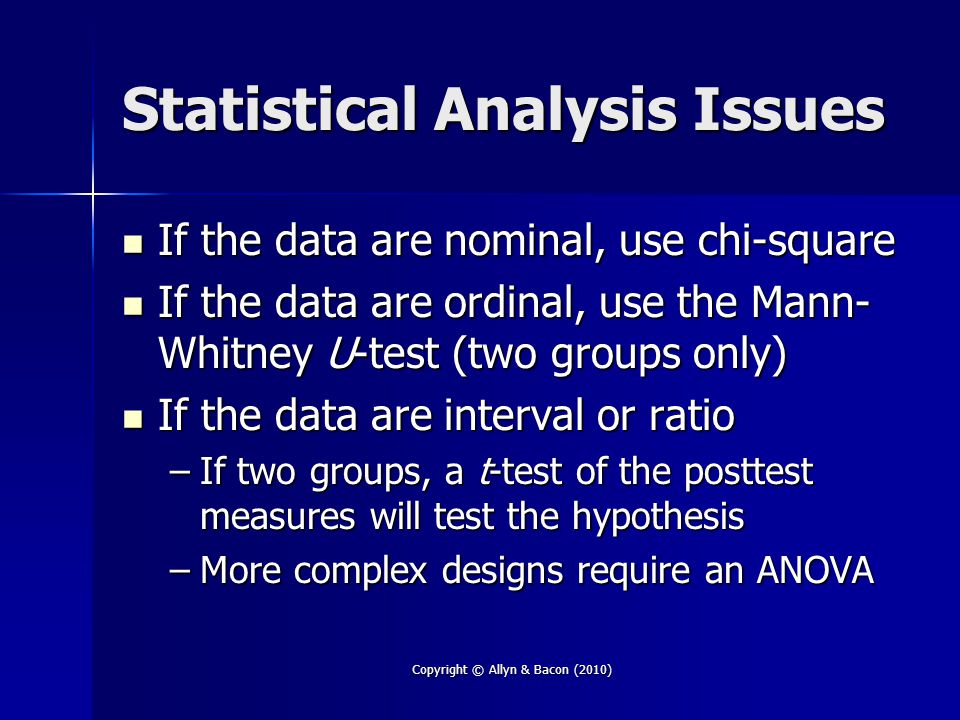 Copyright © Allyn & Bacon (2010) Statistical Analysis Issues If the data are nominal, use chi-square If the data are nominal, use chi-square If the data are ordinal, use the Mann- Whitney U-test (two groups only) If the data are ordinal, use the Mann- Whitney U-test (two groups only) If the data are interval or ratio If the data are interval or ratio –If two groups, a t-test of the posttest measures will test the hypothesis –More complex designs require an ANOVA