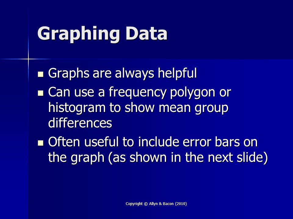 Graphing Data Graphs are always helpful Graphs are always helpful Can use a frequency polygon or histogram to show mean group differences Can use a frequency polygon or histogram to show mean group differences Often useful to include error bars on the graph (as shown in the next slide) Often useful to include error bars on the graph (as shown in the next slide) Copyright © Allyn & Bacon (2010)