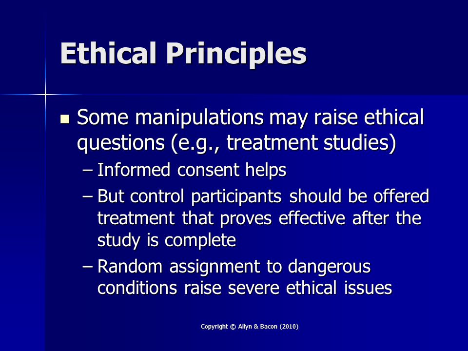 Ethical Principles Some manipulations may raise ethical questions (e.g., treatment studies) Some manipulations may raise ethical questions (e.g., treatment studies) –Informed consent helps –But control participants should be offered treatment that proves effective after the study is complete –Random assignment to dangerous conditions raise severe ethical issues Copyright © Allyn & Bacon (2010)