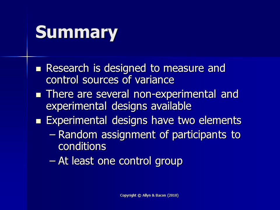 Summary Research is designed to measure and control sources of variance Research is designed to measure and control sources of variance There are several non-experimental and experimental designs available There are several non-experimental and experimental designs available Experimental designs have two elements Experimental designs have two elements –Random assignment of participants to conditions –At least one control group