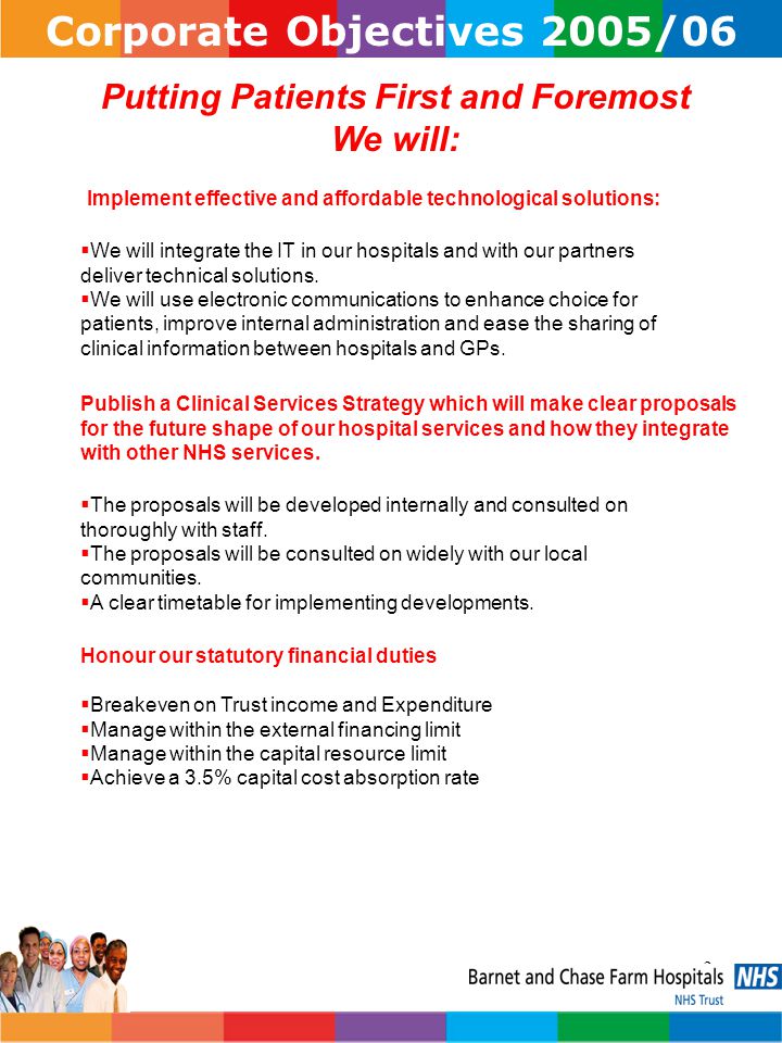 3 Corporate Objectives 2005/06 Putting Patients First and Foremost We will: Implement effective and affordable technological solutions:  We will integrate the IT in our hospitals and with our partners deliver technical solutions.