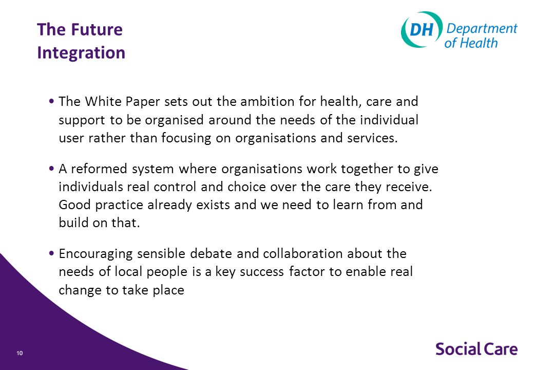 The Future Integration The White Paper sets out the ambition for health, care and support to be organised around the needs of the individual user rather than focusing on organisations and services.