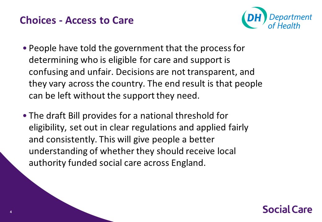 Choices - Access to Care People have told the government that the process for determining who is eligible for care and support is confusing and unfair.