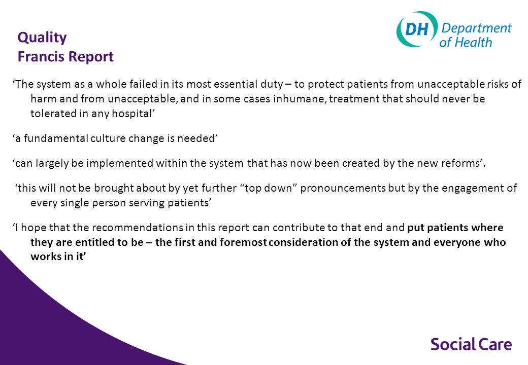 Quality Francis Report ‘The system as a whole failed in its most essential duty – to protect patients from unacceptable risks of harm and from unacceptable, and in some cases inhumane, treatment that should never be tolerated in any hospital’ ‘a fundamental culture change is needed’ ‘can largely be implemented within the system that has now been created by the new reforms’.