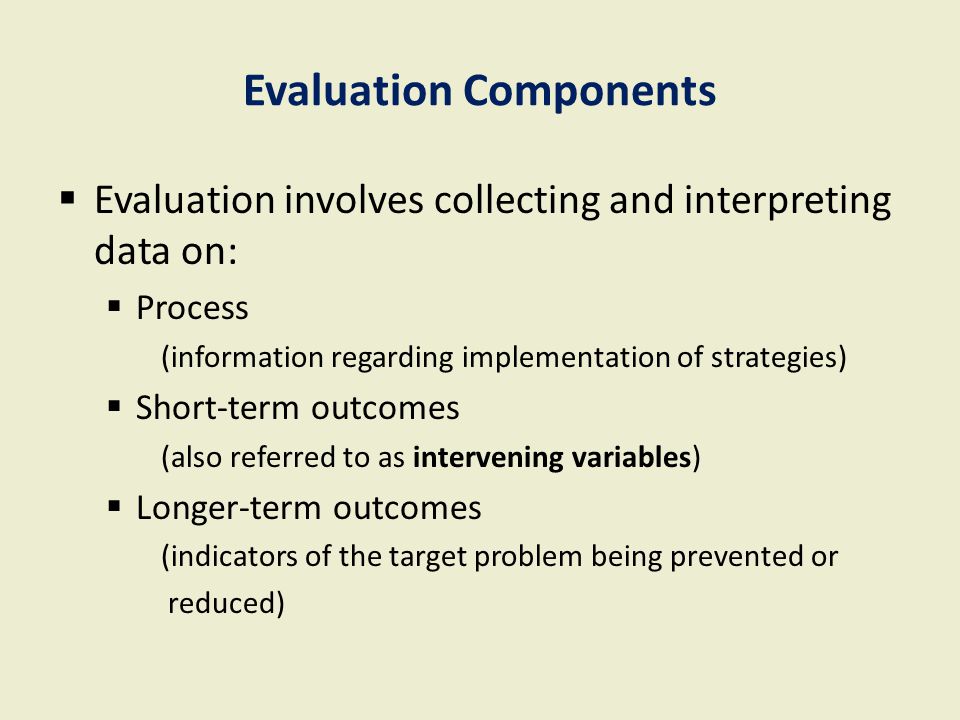 Evaluation Components  Evaluation involves collecting and interpreting data on:  Process (information regarding implementation of strategies)  Short-term outcomes (also referred to as intervening variables)  Longer-term outcomes (indicators of the target problem being prevented or reduced)
