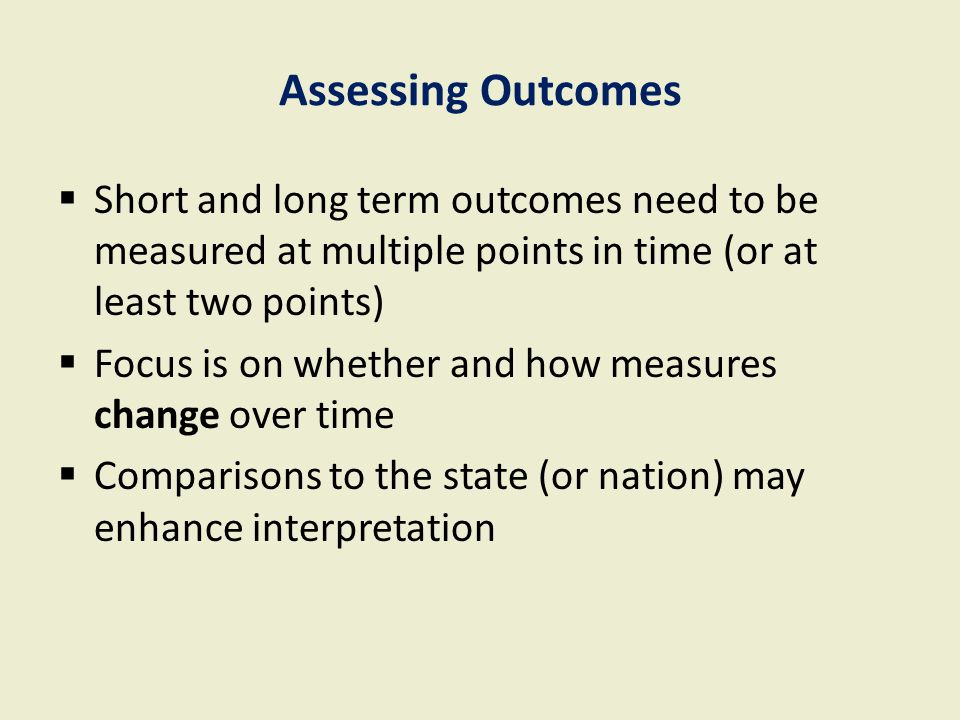 Assessing Outcomes  Short and long term outcomes need to be measured at multiple points in time (or at least two points)  Focus is on whether and how measures change over time  Comparisons to the state (or nation) may enhance interpretation