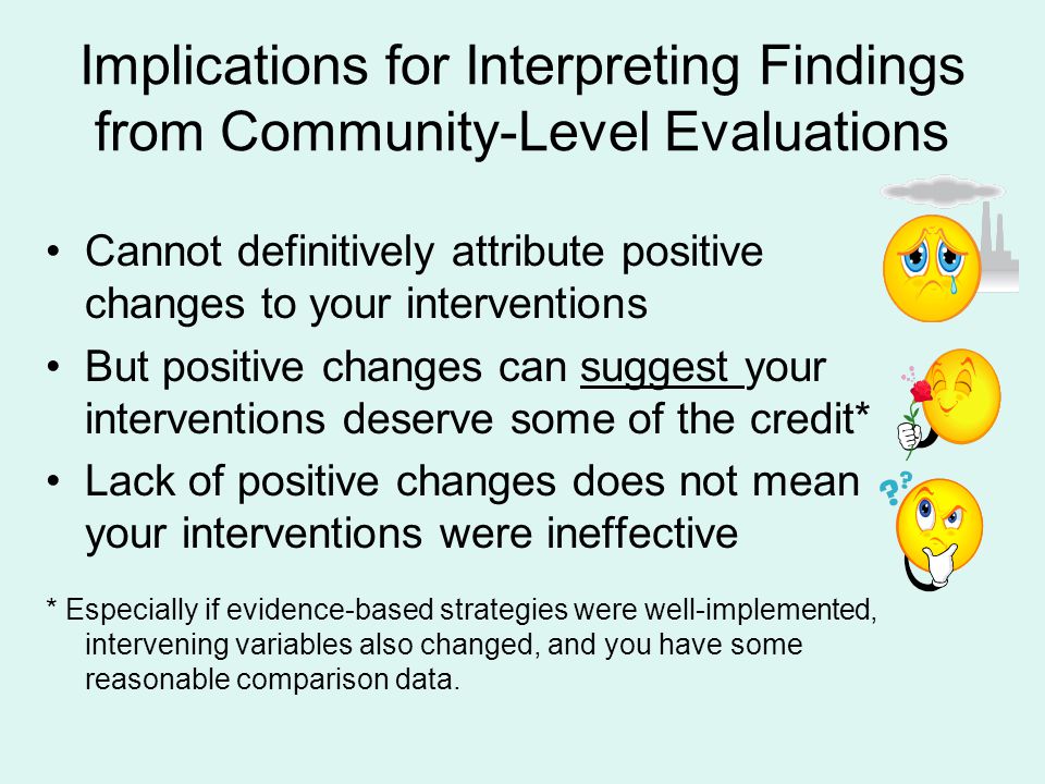 Implications for Interpreting Findings from Community-Level Evaluations Cannot definitively attribute positive changes to your interventions But positive changes can suggest your interventions deserve some of the credit* Lack of positive changes does not mean your interventions were ineffective * Especially if evidence-based strategies were well-implemented, intervening variables also changed, and you have some reasonable comparison data.