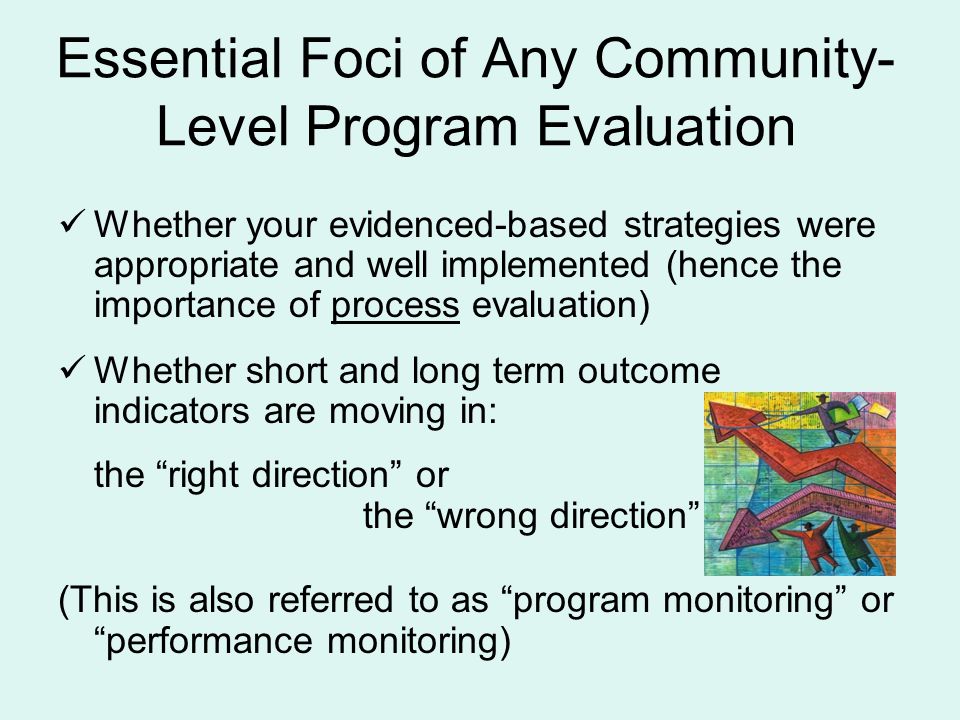 Whether your evidenced-based strategies were appropriate and well implemented (hence the importance of process evaluation) Whether short and long term outcome indicators are moving in: the right direction or the wrong direction (This is also referred to as program monitoring or performance monitoring) Essential Foci of Any Community- Level Program Evaluation