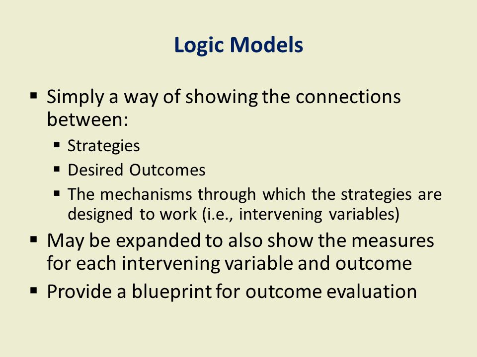Logic Models  Simply a way of showing the connections between:  Strategies  Desired Outcomes  The mechanisms through which the strategies are designed to work (i.e., intervening variables)  May be expanded to also show the measures for each intervening variable and outcome  Provide a blueprint for outcome evaluation