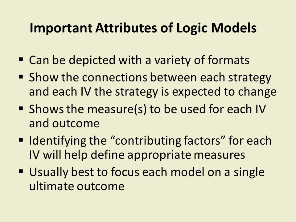 Important Attributes of Logic Models  Can be depicted with a variety of formats  Show the connections between each strategy and each IV the strategy is expected to change  Shows the measure(s) to be used for each IV and outcome  Identifying the contributing factors for each IV will help define appropriate measures  Usually best to focus each model on a single ultimate outcome
