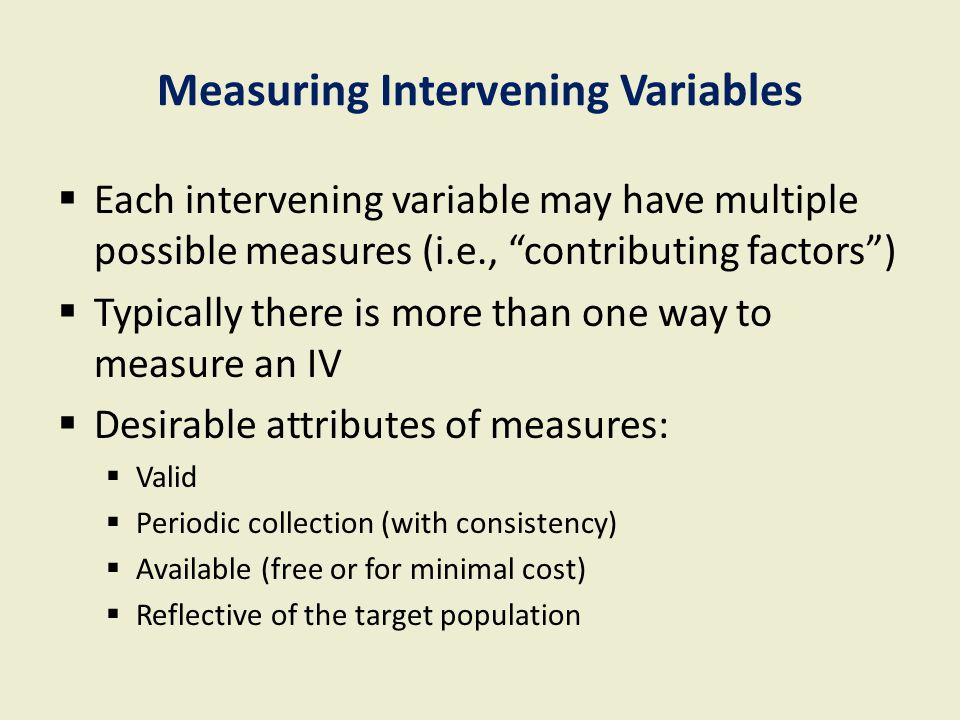 Measuring Intervening Variables  Each intervening variable may have multiple possible measures (i.e., contributing factors )  Typically there is more than one way to measure an IV  Desirable attributes of measures:  Valid  Periodic collection (with consistency)  Available (free or for minimal cost)  Reflective of the target population