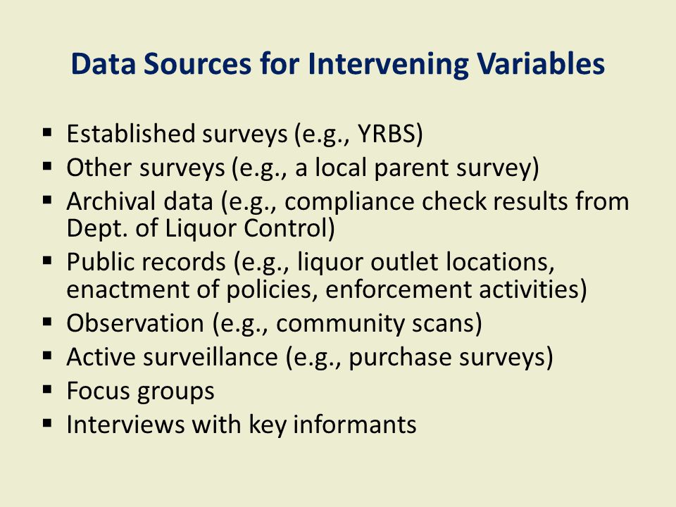 Data Sources for Intervening Variables  Established surveys (e.g., YRBS)  Other surveys (e.g., a local parent survey)  Archival data (e.g., compliance check results from Dept.