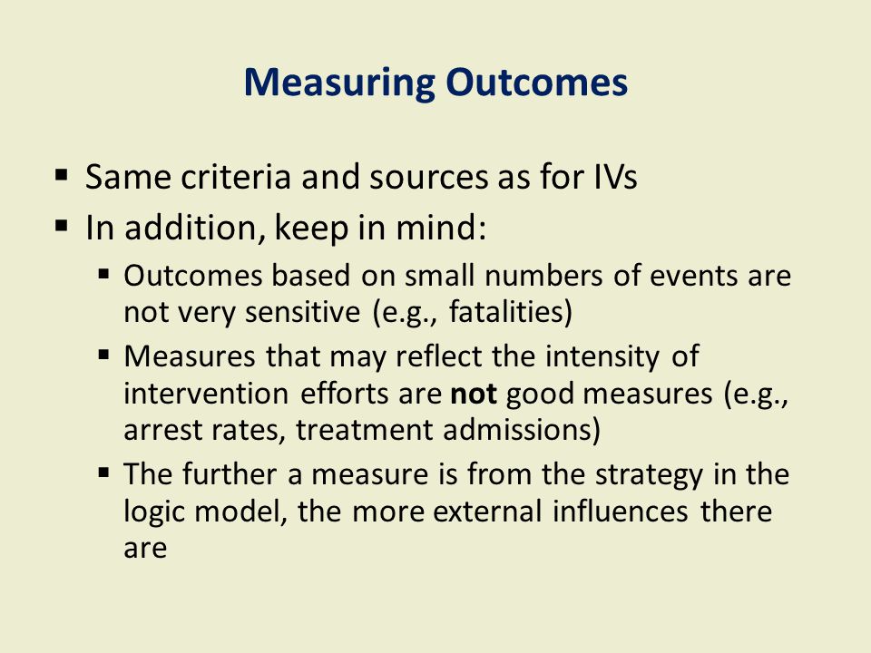 Measuring Outcomes  Same criteria and sources as for IVs  In addition, keep in mind:  Outcomes based on small numbers of events are not very sensitive (e.g., fatalities)  Measures that may reflect the intensity of intervention efforts are not good measures (e.g., arrest rates, treatment admissions)  The further a measure is from the strategy in the logic model, the more external influences there are