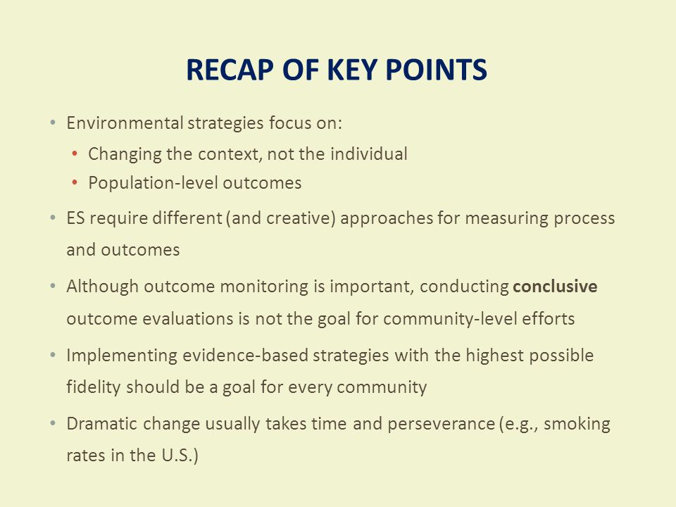RECAP OF KEY POINTS Environmental strategies focus on: Changing the context, not the individual Population-level outcomes ES require different (and creative) approaches for measuring process and outcomes Although outcome monitoring is important, conducting conclusive outcome evaluations is not the goal for community-level efforts Implementing evidence-based strategies with the highest possible fidelity should be a goal for every community Dramatic change usually takes time and perseverance (e.g., smoking rates in the U.S.)