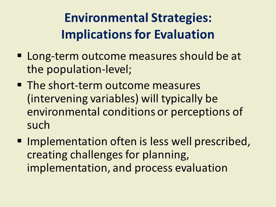 Environmental Strategies: Implications for Evaluation  Long-term outcome measures should be at the population-level;  The short-term outcome measures (intervening variables) will typically be environmental conditions or perceptions of such  Implementation often is less well prescribed, creating challenges for planning, implementation, and process evaluation