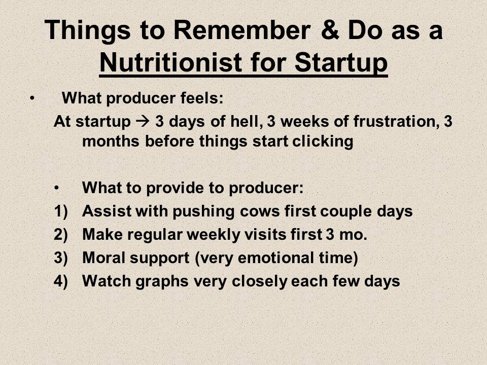 Things to Remember & Do as a Nutritionist for Startup What producer feels: At startup  3 days of hell, 3 weeks of frustration, 3 months before things start clicking What to provide to producer: 1)Assist with pushing cows first couple days 2)Make regular weekly visits first 3 mo.