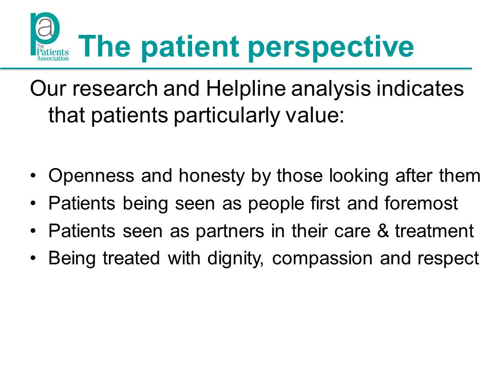 The patient perspective Our research and Helpline analysis indicates that patients particularly value: Openness and honesty by those looking after them Patients being seen as people first and foremost Patients seen as partners in their care & treatment Being treated with dignity, compassion and respect