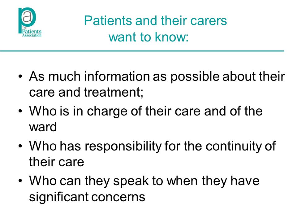 Patients and their carers want to know: As much information as possible about their care and treatment; Who is in charge of their care and of the ward Who has responsibility for the continuity of their care Who can they speak to when they have significant concerns