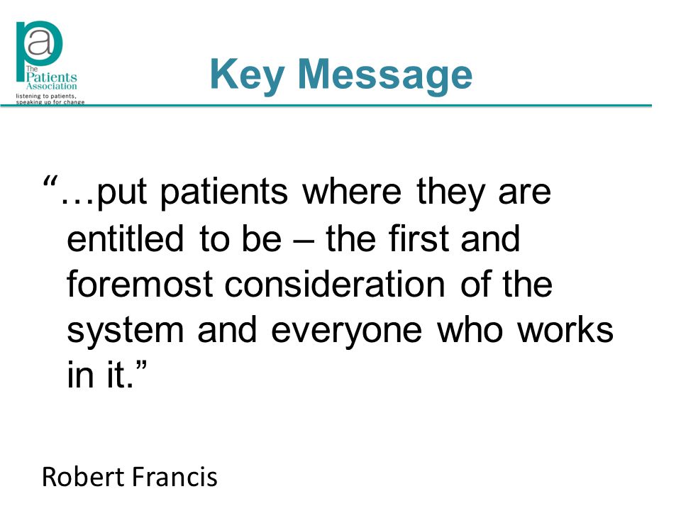 Key Message …put patients where they are entitled to be – the first and foremost consideration of the system and everyone who works in it. Robert Francis