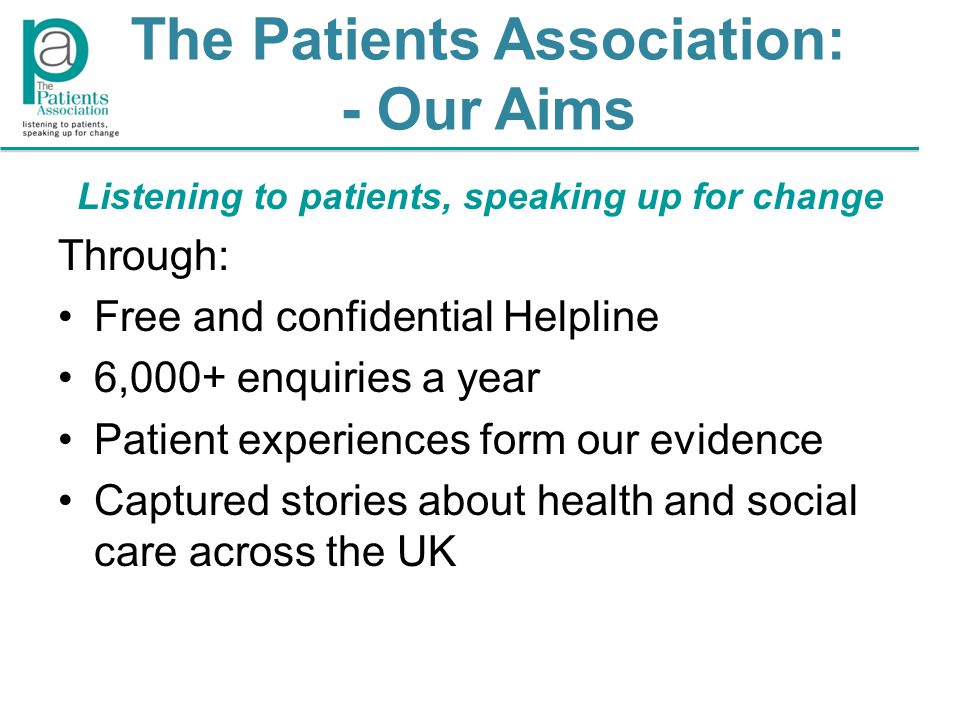 The Patients Association: - Our Aims Listening to patients, speaking up for change Through: Free and confidential Helpline 6,000+ enquiries a year Patient experiences form our evidence Captured stories about health and social care across the UK