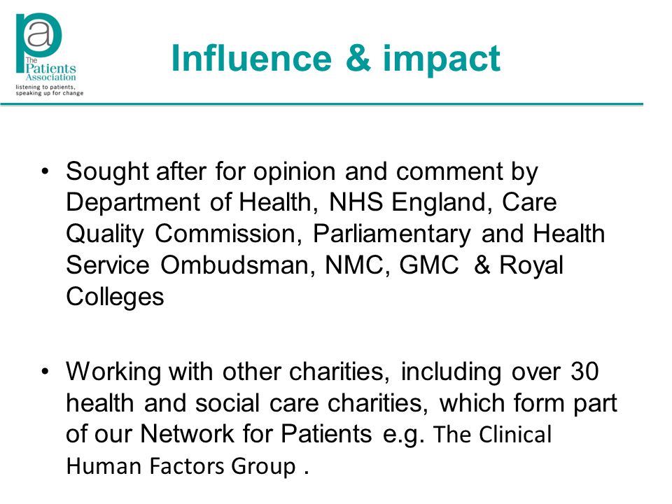 Influence & impact Sought after for opinion and comment by Department of Health, NHS England, Care Quality Commission, Parliamentary and Health Service Ombudsman, NMC, GMC & Royal Colleges Working with other charities, including over 30 health and social care charities, which form part of our Network for Patients e.g.