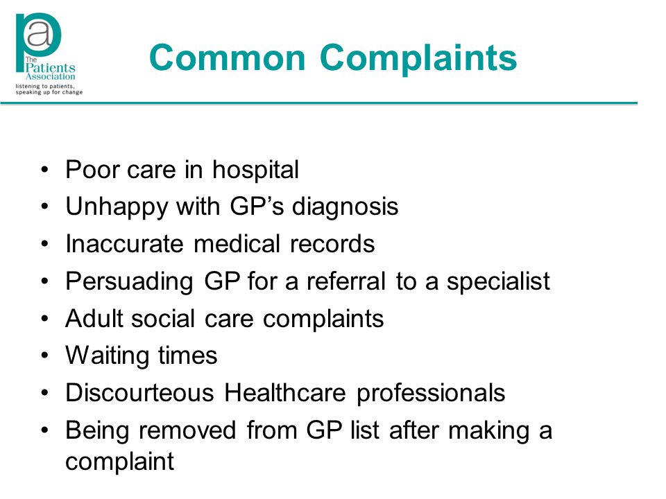 Common Complaints Poor care in hospital Unhappy with GP’s diagnosis Inaccurate medical records Persuading GP for a referral to a specialist Adult social care complaints Waiting times Discourteous Healthcare professionals Being removed from GP list after making a complaint