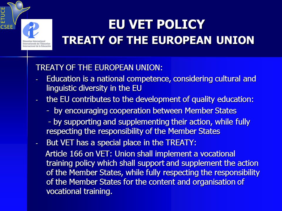 EU VET POLICY TREATY OF THE EUROPEAN UNION EU VET POLICY TREATY OF THE EUROPEAN UNION TREATY OF THE EUROPEAN UNION: - Education is a national competence, considering cultural and linguistic diversity in the EU - the EU contributes to the development of quality education: - by encouraging cooperation between Member States - by supporting and supplementing their action, while fully respecting the responsibility of the Member States - by supporting and supplementing their action, while fully respecting the responsibility of the Member States - But VET has a special place in the TREATY: Article 166 on VET: Union shall implement a vocational training policy which shall support and supplement the action of the Member States, while fully respecting the responsibility of the Member States for the content and organisation of vocational training.