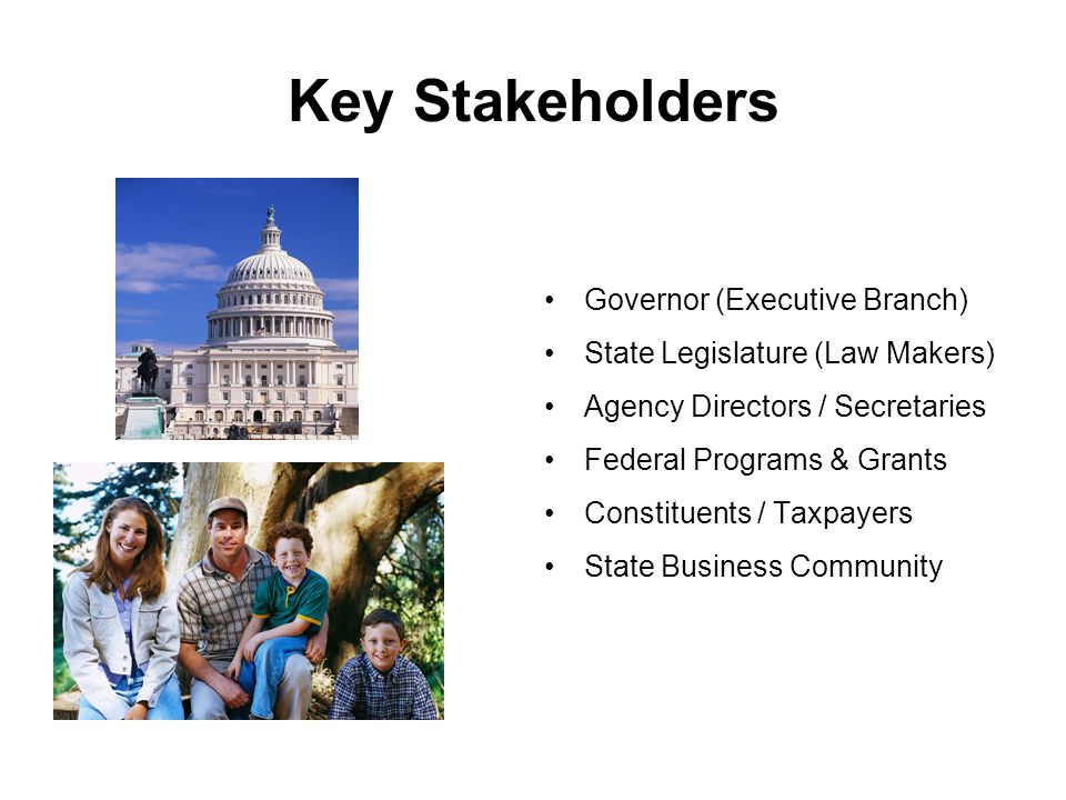 Key Stakeholders Governor (Executive Branch) State Legislature (Law Makers) Agency Directors / Secretaries Federal Programs & Grants Constituents / Taxpayers State Business Community