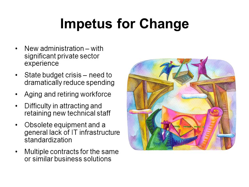 Impetus for Change New administration – with significant private sector experience State budget crisis – need to dramatically reduce spending Aging and retiring workforce Difficulty in attracting and retaining new technical staff Obsolete equipment and a general lack of IT infrastructure standardization Multiple contracts for the same or similar business solutions