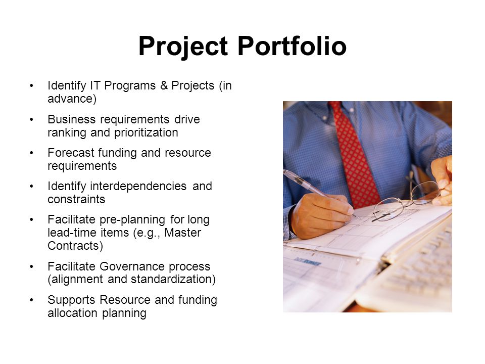 Project Portfolio Identify IT Programs & Projects (in advance) Business requirements drive ranking and prioritization Forecast funding and resource requirements Identify interdependencies and constraints Facilitate pre-planning for long lead-time items (e.g., Master Contracts) Facilitate Governance process (alignment and standardization) Supports Resource and funding allocation planning