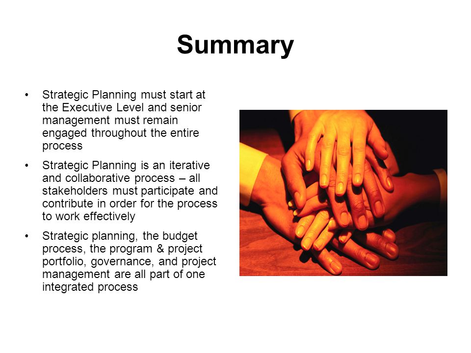 Summary Strategic Planning must start at the Executive Level and senior management must remain engaged throughout the entire process Strategic Planning is an iterative and collaborative process – all stakeholders must participate and contribute in order for the process to work effectively Strategic planning, the budget process, the program & project portfolio, governance, and project management are all part of one integrated process