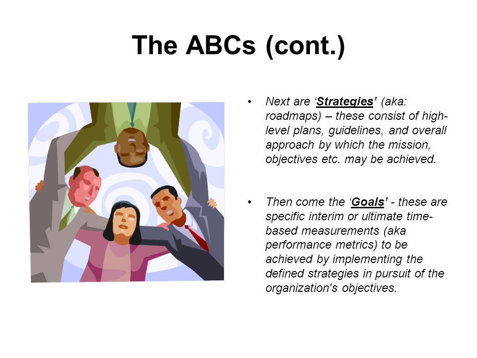 The ABCs (cont.) Next are ‘Strategies’ (aka: roadmaps) – these consist of high- level plans, guidelines, and overall approach by which the mission, objectives etc.