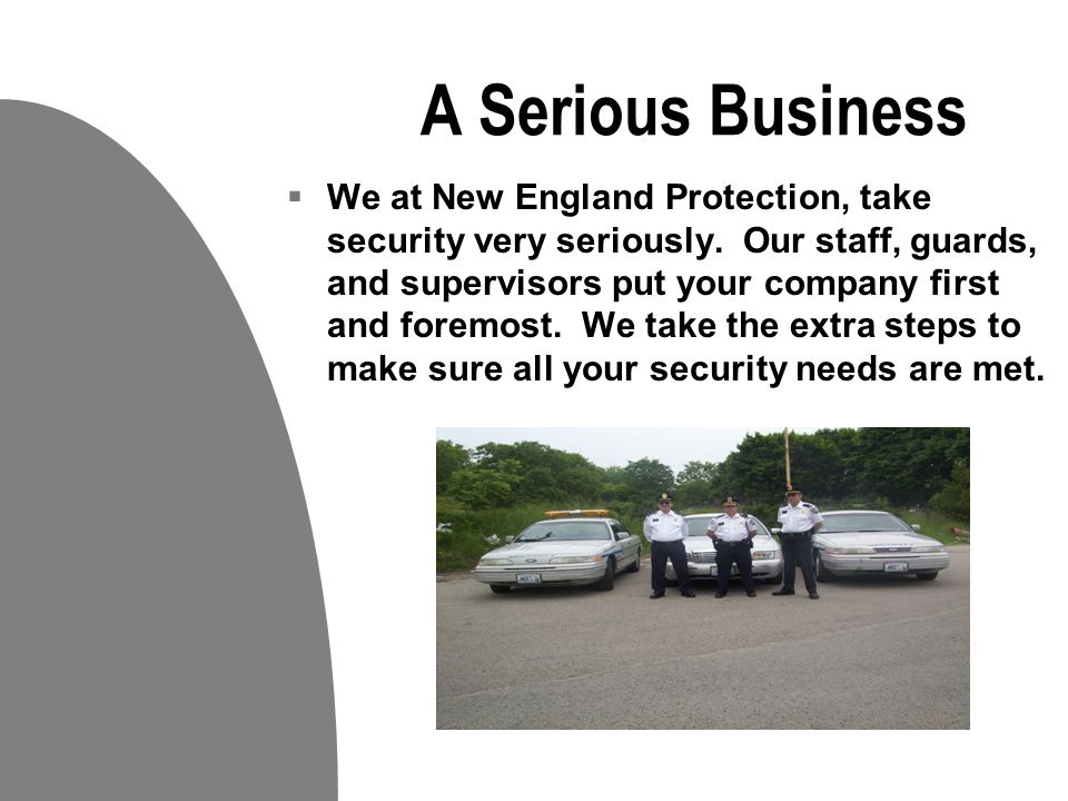 Your business is our Priority  Our Mission is To serve our customers by applying our extensive knowledge and experience in all phases of the security industry while achieving and maintaining complete customer satisfaction.  At New England Protection Services, we offer our clients prompt, professional and affordable service on all types of security projects.