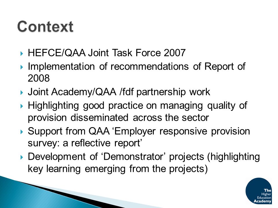  HEFCE/QAA Joint Task Force 2007  Implementation of recommendations of Report of 2008  Joint Academy/QAA /fdf partnership work  Highlighting good practice on managing quality of provision disseminated across the sector  Support from QAA ‘Employer responsive provision survey: a reflective report’  Development of ‘Demonstrator’ projects (highlighting key learning emerging from the projects)