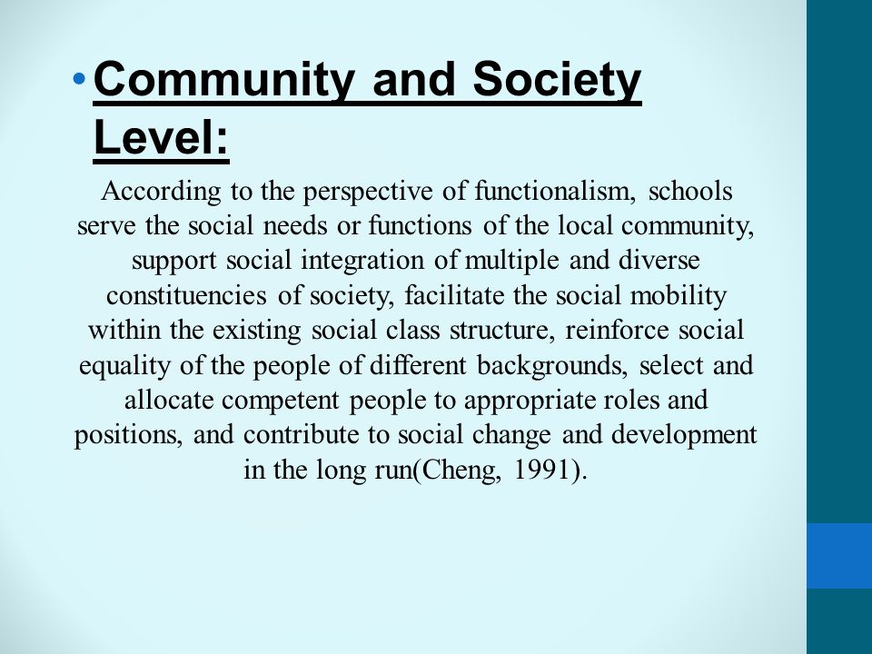 Community and Society Level: According to the perspective of functionalism, schools serve the social needs or functions of the local community, support social integration of multiple and diverse constituencies of society, facilitate the social mobility within the existing social class structure, reinforce social equality of the people of different backgrounds, select and allocate competent people to appropriate roles and positions, and contribute to social change and development in the long run(Cheng, 1991).