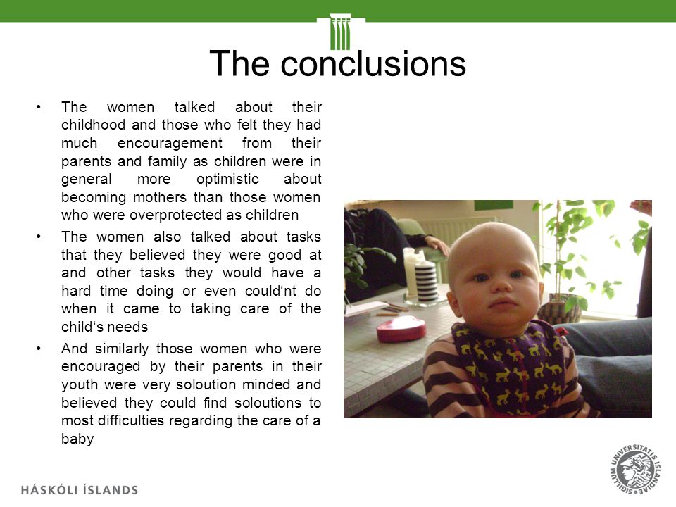 The conclusions The women talked about their childhood and those who felt they had much encouragement from their parents and family as children were in general more optimistic about becoming mothers than those women who were overprotected as children The women also talked about tasks that they believed they were good at and other tasks they would have a hard time doing or even could‘nt do when it came to taking care of the child‘s needs And similarly those women who were encouraged by their parents in their youth were very soloution minded and believed they could find soloutions to most difficulties regarding the care of a baby