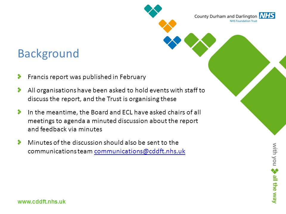 Background Francis report was published in February All organisations have been asked to hold events with staff to discuss the report, and the Trust is organising these In the meantime, the Board and ECL have asked chairs of all meetings to agenda a minuted discussion about the report and feedback via minutes Minutes of the discussion should also be sent to the communications team