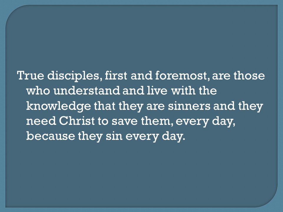 True disciples, first and foremost, are those who understand and live with the knowledge that they are sinners and they need Christ to save them, every day, because they sin every day.