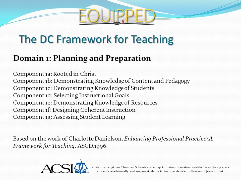 The DC Framework for Teaching exists to strengthen Christian Schools and equip Christian Educators worldwide as they prepare students academically and inspire students to become devoted followers of Jesus Christ.