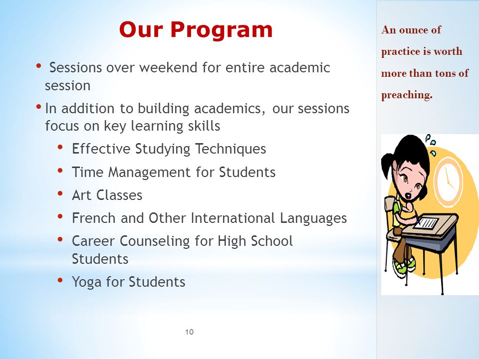 Our Program Sessions over weekend for entire academic session In addition to building academics, our sessions focus on key learning skills Effective Studying Techniques Time Management for Students Art Classes French and Other International Languages Career Counseling for High School Students Yoga for Students 10 An ounce of practice is worth more than tons of preaching.