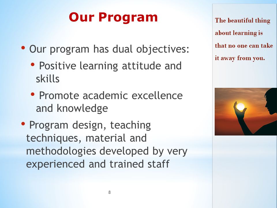 Our Program Our program has dual objectives: Positive learning attitude and skills Promote academic excellence and knowledge Program design, teaching techniques, material and methodologies developed by very experienced and trained staff 8 The beautiful thing about learning is that no one can take it away from you.