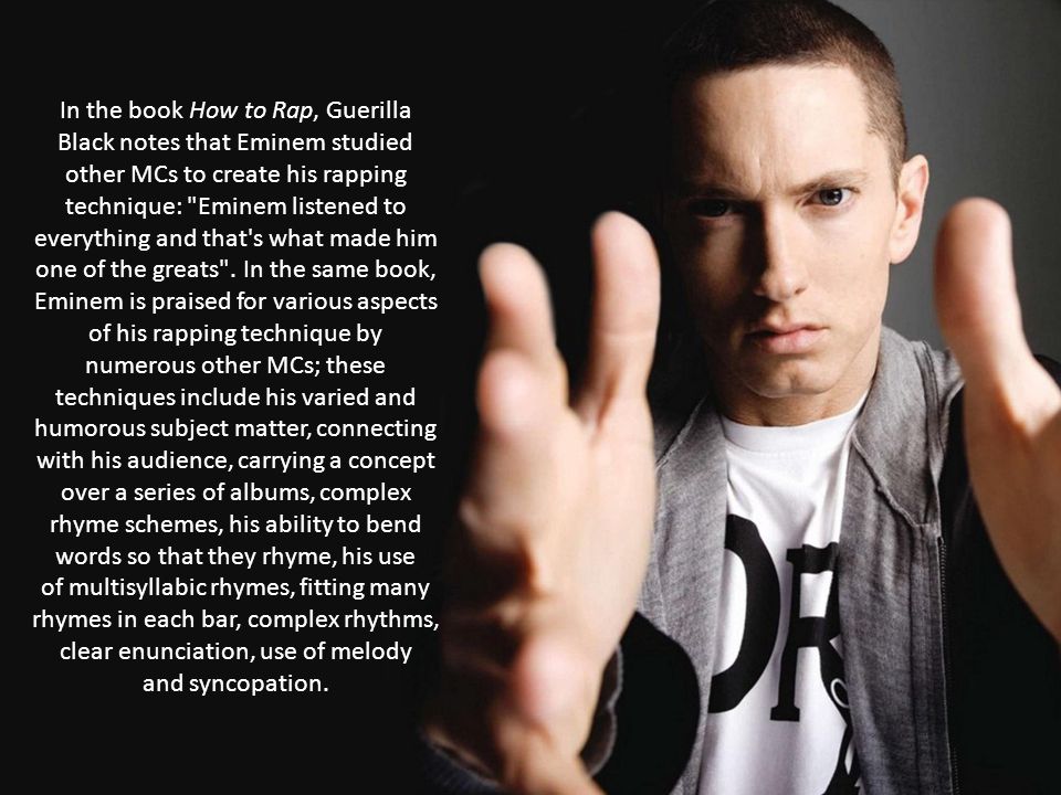In the book How to Rap, Guerilla Black notes that Eminem studied other MCs to create his rapping technique: Eminem listened to everything and that s what made him one of the greats .