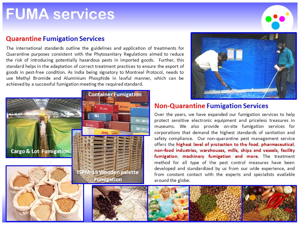 FUMA services Quarantine Fumigation Services The international standards outline the guidelines and application of treatments for Quarantine purposes consistent with the Phytosanitary Regulations aimed to reduce the risk of introducing potentially hazardous pests in imported goods.