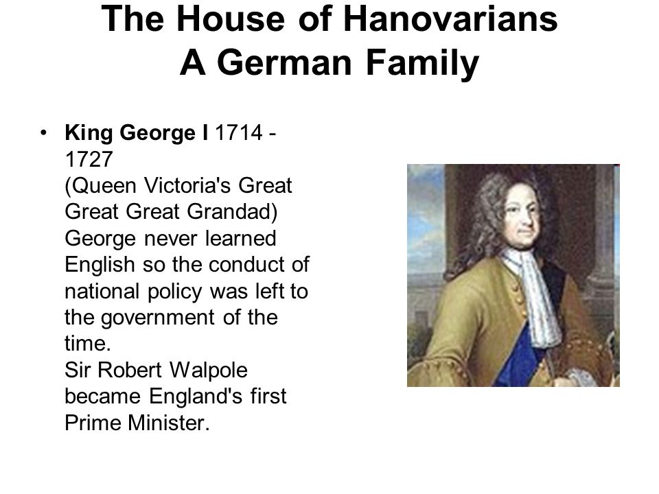 The House of Hanovarians A German Family King George I (Queen Victoria s Great Great Great Grandad) George never learned English so the conduct of national policy was left to the government of the time.