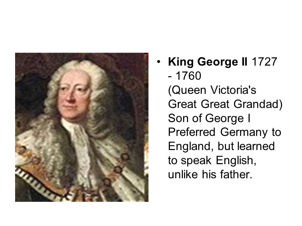 King George II (Queen Victoria s Great Great Grandad) Son of George I Preferred Germany to England, but learned to speak English, unlike his father.